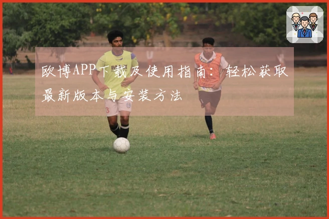 欧博APP下载及使用指南：轻松获取最新版本与安装方法