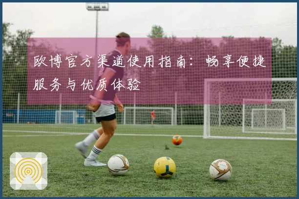 欧博官方渠道使用指南:畅享便捷服务与优质体验